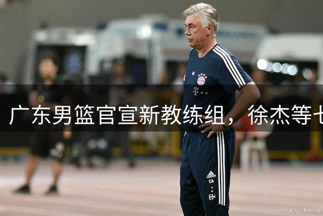 广东男篮官宣新教练组，徐杰等七名球员完成注册，黄明依还在吉林试训