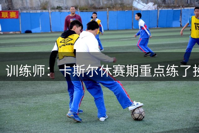 训练师：卡斯尔休赛期重点练了投篮 他需要习惯更高的使用率