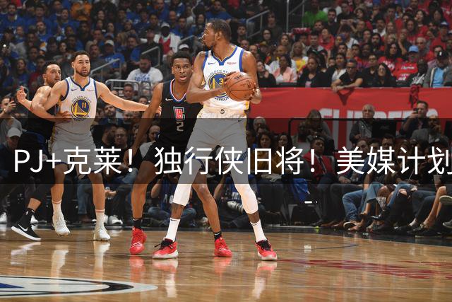 PJ+克莱！独行侠旧将！美媒计划！湖人来目标了？